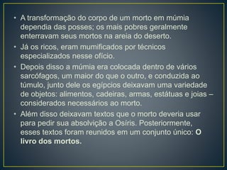 • A transformação do corpo de um morto em múmia
dependia das posses; os mais pobres geralmente
enterravam seus mortos na areia do deserto.
• Já os ricos, eram mumificados por técnicos
especializados nesse ofício.
• Depois disso a múmia era colocada dentro de vários
sarcófagos, um maior do que o outro, e conduzida ao
túmulo, junto dele os egípcios deixavam uma variedade
de objetos: alimentos, cadeiras, armas, estátuas e joias –
considerados necessários ao morto.
• Além disso deixavam textos que o morto deveria usar
para pedir sua absolvição a Osíris. Posteriormente,
esses textos foram reunidos em um conjunto único: O
livro dos mortos.
 