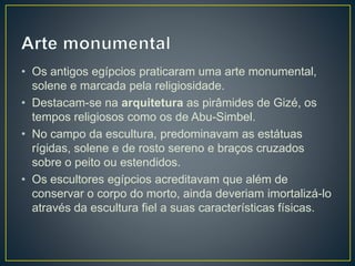 • Os antigos egípcios praticaram uma arte monumental,
solene e marcada pela religiosidade.
• Destacam-se na arquitetura as pirâmides de Gizé, os
tempos religiosos como os de Abu-Simbel.
• No campo da escultura, predominavam as estátuas
rígidas, solene e de rosto sereno e braços cruzados
sobre o peito ou estendidos.
• Os escultores egípcios acreditavam que além de
conservar o corpo do morto, ainda deveriam imortalizá-lo
através da escultura fiel a suas características físicas.
 