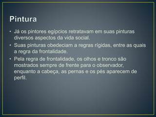 • Já os pintores egípcios retratavam em suas pinturas
diversos aspectos da vida social.
• Suas pinturas obedeciam a regras rígidas, entre as quais
a regra da frontalidade.
• Pela regra de frontalidade, os olhos e tronco são
mostrados sempre de frente para o observador,
enquanto a cabeça, as pernas e os pés aparecem de
perfil.
 
