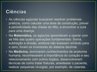 • As ciências egípcias buscaram resolver problemas
práticos, como calcular uma área de construção, prever
a periodicidade das cheias do Nilo, e encontrar a cura
para uma doença.
• Na Matemática, os egípcios aprenderam a operar com
as três das quatro operações fundamentais: Soma,
subtração e divisão, embora não tivessem símbolo para
o zero, foram os inventores do sistema decimal.
• Na Medicina, dominaram conhecimentos de anatomia
humana, reconheceram a importância do coração e seu
relacionamento com outros órgãos, desenvolveram
técnicas de como tratar fraturas, anestesiar o paciente,
realizar pequenas cirurgias, por exemplo, de catarata.
 