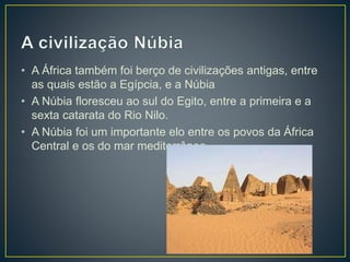 • A África também foi berço de civilizações antigas, entre
as quais estão a Egípcia, e a Núbia
• A Núbia floresceu ao sul do Egito, entre a primeira e a
sexta catarata do Rio Nilo.
• A Núbia foi um importante elo entre os povos da África
Central e os do mar mediterrâneo.
 