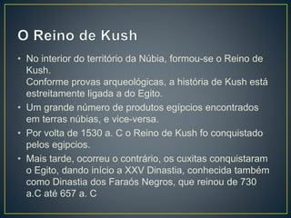 • No interior do território da Núbia, formou-se o Reino de
Kush.
Conforme provas arqueológicas, a história de Kush está
estreitamente ligada a do Egito.
• Um grande número de produtos egípcios encontrados
em terras núbias, e vice-versa.
• Por volta de 1530 a. C o Reino de Kush fo conquistado
pelos egipcios.
• Mais tarde, ocorreu o contrário, os cuxitas conquistaram
o Egito, dando início a XXV Dinastia, conhecida também
como Dinastia dos Faraós Negros, que reinou de 730
a.C até 657 a. C
 