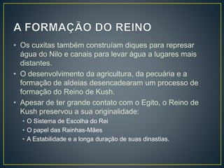 • Os cuxitas também construíam diques para represar
água do Nilo e canais para levar água a lugares mais
distantes.
• O desenvolvimento da agricultura, da pecuária e a
formação de aldeias desencadearam um processo de
formação do Reino de Kush.
• Apesar de ter grande contato com o Egito, o Reino de
Kush preservou a sua originalidade:
• O Sistema de Escolha do Rei
• O papel das Rainhas-Mães
• A Estabilidade e a longa duração de suas dinastias.
 