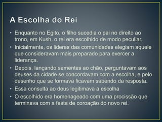 • Enquanto no Egito, o filho sucedia o pai no direito ao
trono, em Kush, o rei era escolhido de modo peculiar.
• Inicialmente, os lideres das comunidades elegiam aquele
que consideravam mais preparado para exercer a
liderança.
• Depois, lançando sementes ao chão, perguntavam aos
deuses da cidade se concordavam com a escolha, e pelo
desenho que se formava ficavam sabendo da resposta.
• Essa consulta ao deus legitimava a escolha
• O escolhido era homenageado com uma procissão que
terminava com a festa de coroação do novo rei.
 