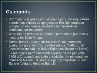 • Por meio de disputas e/ou alianças para conseguir terra
e poder, as aldeias às margens do Rio Nilo foram se
agrupando em nomos, unidades administrativas
chefiadas por nomarcas.
• A divisão do território por nomos permanece por toda a
história do Egito Antigo.
• Com o tempo , lutas e alianças entre os nomarcas
acabaram gerando dois grandes reinos: O Alto Egito
(localizado no sul) e o Baixo Egito (localizado no Norte).
• Esses reinos permaneceram separados até por volta
3100 a.C, quando segundo a tradição, um personagem
chamado Menés, Rei do Alto Egito, conquistou o Baixo
Egito e fundou o Império Egípcio.
 