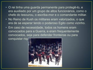 • O rei tinha uma guarda permanente para protegê-lo, e
era auxiliado por um grupo de altos funcionários, como o
chefe do tesourou, o escriba-mor e o comandante militar.
• No Reino de Kush os militares eram valorizados, o que
era de se esperar tendo o poderoso Egito como vizinho.
• Em caso de necessidade, todos os homens eram
convocados para a Guerra, e eram frequentemente
convocados, seja para defender fronteiras ou para
conquistar riquezas.
 