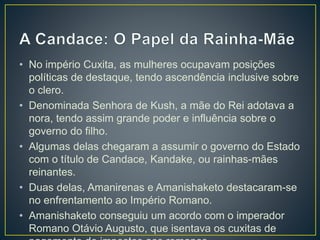 • No império Cuxita, as mulheres ocupavam posições
políticas de destaque, tendo ascendência inclusive sobre
o clero.
• Denominada Senhora de Kush, a mãe do Rei adotava a
nora, tendo assim grande poder e influência sobre o
governo do filho.
• Algumas delas chegaram a assumir o governo do Estado
com o título de Candace, Kandake, ou rainhas-mães
reinantes.
• Duas delas, Amanirenas e Amanishaketo destacaram-se
no enfrentamento ao Império Romano.
• Amanishaketo conseguiu um acordo com o imperador
Romano Otávio Augusto, que isentava os cuxitas de
 