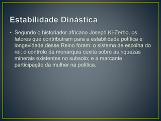 • Segundo o historiador africano Joseph Ki-Zerbo, os
fatores que contribuíram para a estabilidade política e
longevidade desse Reino foram: o sistema de escolha do
rei; o controle da monarquia cuxita sobre as riquezas
minerais existentes no subsolo; e a marcante
participação da mulher na política.
 