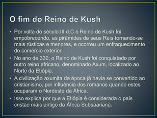 • Por volta do século III d.C o Reino de Kush foi
empobrecendo, as pirâmides de seus Reis tornando-se
mais rústicas e menores, e ocorreu um enfraquecimento
do comércio exterior.
• No ano de 330, o Reino de Kush foi conquistado por
outro reino africano, denominado Axum, localizado ao
Norte da Etiópia.
• A civilização axumita da época já havia se convertido ao
cristianismo, por influência dos romanos quando estes
ocuparam o Nordeste da África.
• Isso explica por que a Etiópia é considerada o país
cristão mais antigo da África Subsaariana.
 