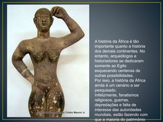 A história da África é tão
importante quanto a história
dos demais continentes. No
entanto, arqueólogos e
historiadores se dedicaram
somente ao Egito
esquecendo centenas de
outras possibilidades.
Por isso, a história da Àfrica
ainda é um cenário a ser
pesquisado.
Infelizmente, fanatismos
religiosos, guerras,
depredações e falta de
interesse das autoridades
mundiais, estão fazendo com
que a maioria do patrimônio
 