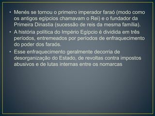 • Menés se tornou o primeiro imperador faraó (modo como
os antigos egípcios chamavam o Rei) e o fundador da
Primeira Dinastia (sucessão de reis da mesma família).
• A história política do Império Egípcio é dividida em três
períodos, entremeados por períodos de enfraquecimento
do poder dos faraós.
• Esse enfraquecimento geralmente decorria de
desorganização do Estado, de revoltas contra impostos
abusivos e de lutas internas entre os nomarcas
 