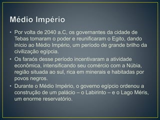 • Por volta de 2040 a.C, os governantes da cidade de
Tebas tomaram o poder e reunificaram o Egito, dando
início ao Médio Império, um período de grande brilho da
civilização egípcia.
• Os faraós desse período incentivaram a atividade
econômica, intensificando seu comércio com a Núbia,
região situada ao sul, rica em minerais e habitadas por
povos negros.
• Durante o Médio Império, o governo egípcio ordenou a
construção de um palácio – o Labirinto – e o Lago Méris,
um enorme reservatório.
 