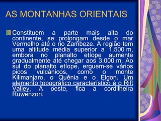 AS MONTANHAS ORIENTAIS Constituem a parte mais alta do continente, se prolongam desde o mar Vermelho até o rio Zambeze. A região tem uma altitude média superior a 1.500 m, embora no planalto etíope aumente gradualmente até chegar aos 3.000 m. Ao sul do planalto etíope, erguem-se vários picos vulcânicos, como o monte Kilimanjaro, o Quênia e o Elgon.  Um elemento topográfico característico é o Rift Valley.  A oeste, fica a cordilheira Ruwenzori. 