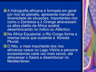 A hidrografia africana é formada em geral por rios de planalto, apresenta marcante diversidade de situações. Importantes rios como o Zambeze e o Orange atravessam os altos platôs da África austral desembocando no índico ou Atlântico. Na África Equatorial, o Rio Congo forma a imensa bacia que sustenta a  floresta Pluvial. O Nilo, o mais importante dos rios africanos nasce no Lago Vitória e percorre ecossistemas cada vez mais secos, até atravessar o Saara e desembocar no Mediterrâneo. 