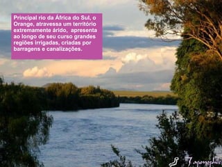 Principal rio da África do Sul, o Orange, atravessa um território extremamente árido,  apresenta ao longo de seu curso grandes regiões irrigadas, criadas por barragens e canalizações. 