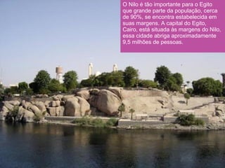 O Nilo é tão importante para o Egito que grande parte da população, cerca de 90%, se encontra estabelecida em suas margens. A capital do Egito, Cairo, está situada às margens do Nilo, essa cidade abriga aproximadamente 9,5 milhões de pessoas.  