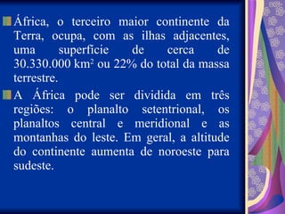 África, o terceiro maior continente da Terra, ocupa, com as ilhas adjacentes, uma superfície de cerca de 30.330.000 km 2  ou 22% do total da massa terrestre. A África pode ser dividida em três regiões: o planalto setentrional, os planaltos central e meridional e as montanhas do leste. Em geral, a altitude do continente aumenta de noroeste para sudeste.  