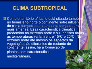 CLIMA SUBTROPICAL Como o território africano está situado também no hemisfério norte o continente sofre influência do clima temperado e apresenta temperaturas mais amenas. Essa característica climática predomina no extremo norte e sul, nessas áreas as temperaturas variam entre 15ºC e 20ºC. No extremo norte até mesmo os aspectos da vegetação são diferentes do restante do continente, assim, há a formação de  plantas com características  mediterrâneas.  