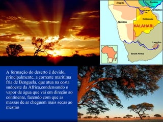 A formação do deserto é devido, principalmente, a corrente marítima fria de Benguela, que atua na costa sudoeste da África,condensando o vapor de água que vai em direção ao continente, fazendo com que as massas de ar cheguem mais secas ao mesmo  
