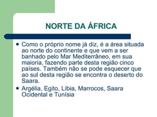 NORTE DA ÁFRICA Como o próprio nome já diz, é a área situada ao norte do continente e que vem a ser banhado pelo Mar Mediterrâneo, em sua maioria, fazendo parte desta região cinco países. Também não se pode esquecer que ao sul desta região se encontra o deserto do Saara.  Argélia, Egito, Líbia, Marrocos, Saara Ocidental e Tunísia  