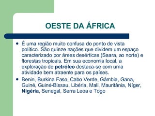 OESTE DA ÁFRICA É uma região muito confusa do ponto de vista político. São quinze nações que dividem um espaço caracterizado por áreas desérticas (Saara, ao norte) e florestas tropicais. Em sua economia local, a exploração de  petróleo  destaca-se com uma atividade bem atraente para os países.  Benin, Burkina Faso, Cabo Verde, Gâmbia, Gana, Guiné, Guiné-Bissau, Libéria, Mali, Mauritânia, Níger,  Nigéria , Senegal, Serra Leoa e Togo  
