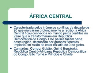 ÁFRICA CENTRAL Caracterizada pelos inúmeros conflitos da década de 90 que marcaram profundamente a região, a África Central ficou conhecida no mundo pelos conflitos no Zaire que o transformaram em República Democrática do Congo. Oito países fazem parte desta região, destacada por grandes florestas tropicais em razão de estar na latitude 0 do globo.  Camarões,  Congo , Gabão, Guiné Equatorial, República Centro-Africana, República Democrática do Congo, São Tomé e Príncipe e Chade  