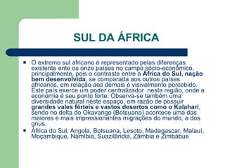 SUL DA ÁFRICA O extremo sul africano é representado pelas diferenças existente ente os onze países no campo sócio-econômico, principalmente, pois o contraste entre a  África do Sul, nação bem desenvolvida , se comparada aos outros países africanos, em relação aos demais é visivelmente percebido. Este país exerce um poder centralizador  nesta região, onde a economia é seu ponto forte. Observa-se também uma diversidade natural neste espaço, em razão de possuir  grandes vales férteis e vastos desertos como o Kalahari , sendo no delta do Okavango (Botsuana) acontece uma das maiores e mais impressionantes migrações do mundo, a dos gnus.  África do Sul, Angola, Botsuana, Lesoto, Madagascar, Malauí, Moçambique, Namíbia, Suazilândia, Zâmbia e Zimbábue  