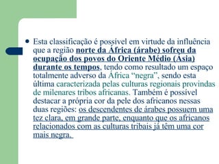 Esta classificação é possível em virtude da influência que a região  norte da África (árabe) sofreu da ocupação dos povos do Oriente Médio (Ásia) durante os tempos , tendo como resultado um espaço totalmente adverso da  África “negra”,  sendo esta última  caracterizada pelas culturas regionais provindas de milenares tribos africanas.  Também é possível destacar a própria cor da pele dos africanos nessas duas regiões:  os descendentes de árabes possuem uma tez clara, em grande parte, enquanto que os africanos relacionados com as culturas tribais já têm uma cor mais negra.  