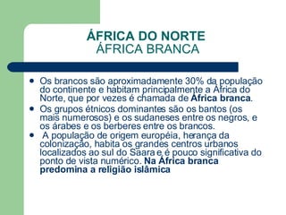 ÁFRICA DO NORTE  ÁFRICA BRANCA Os brancos são aproximadamente 30% da população do continente e habitam principalmente a África do Norte, que por vezes é chamada de  África branca .  Os grupos étnicos dominantes são os bantos (os mais numerosos) e os sudaneses entre os negros, e os árabes e os berberes entre os brancos. A população de origem européia, herança da colonização, habita os grandes centros urbanos localizados ao sul do Saara e é pouco significativa do ponto de vista numérico.  Na África branca predomina a religião islâmica   