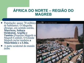 ÁFRICA DO NORTE – REGIÃO DO MAGREB População: quase 70 milhões de habitantes. O Magrebe abrange, em sentido estrito,  Marrocos, Sahara Ocidental, Argélia e Tunísia  (Pequeno Magreb ou Magreb Central). O Grande Magreb inclui também  a Mauritânia e a Líbia.   A parte ocidental do mundo árabe 