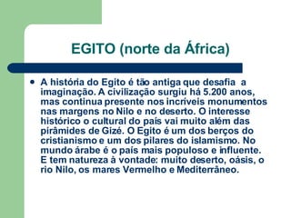 EGITO (norte da África) A história do Egito é tão antiga que desafia  a imaginação. A civilização surgiu há 5.200 anos, mas continua presente nos incríveis monumentos nas margens no Nilo e no deserto. O interesse histórico o cultural do país vai muito além das pirâmides de Gizé. O Egito é um dos berços do cristianismo e um dos pilares do islamismo. No mundo árabe é o país mais populoso e influente. E tem natureza à vontade: muito deserto, oásis, o rio Nilo, os mares Vermelho e Mediterrâneo. 