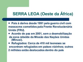 SERRA LEOA (Oeste da África) País à deriva desde 1991 pela guerra civil com massacres cometidos pala Frente Revolucionária Unida (FRU). Acordo de paz em 2001, sem a desmobilização da zona rebelde da Missão das Nações Unidas (Minusi). Refugiados: Cerca de 410 mil leoneses se encontram refugiados em países vizinhos; outros 2 milhões estão deslocados dentro do país 