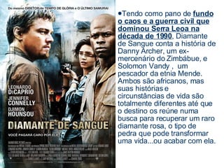 Tendo como pano de  fundo o caos e a guerra civil que dominou Serra Leoa na década de 1990 , Diamante de Sangue conta a história de Danny Archer, um ex-mercenário do Zimbábue, e Solomon Vandy ,  um pescador da etnia Mende. Ambos são africanos, mas suas histórias e circunstâncias de vida são totalmente diferentes até que o destino os reúne numa busca para recuperar um raro diamante rosa, o tipo de pedra que pode transformar uma vida...ou acabar com ela.  