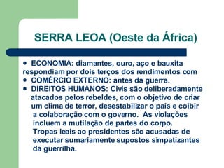 SERRA LEOA (Oeste da África) ECONOMIA: diamantes, ouro, aço e bauxita respondiam por dois terços dos rendimentos com COMÉRCIO EXTERNO: antes da guerra. DIREITOS HUMANOS: Civis são deliberadamente atacados pelos rebeldes, com o objetivo de criar um clima de terror, desestabilizar o país e coibir a colaboração com o governo.  As violações  incluem a mutilação de partes do corpo.  Tropas leais ao presidentes são acusadas de  executar sumariamente supostos simpatizantes da guerrilha. 