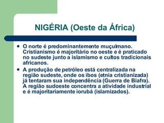 NIGÉRIA (Oeste da África) O norte é predominantemente muçulmano. Cristianismo é majoritário no oeste e é praticado no sudeste junto a islamismo e cultos tradicionais africanos. A produção de petróleo está centralizada na região sudeste, onde os ibos (etnia cristianizada) já tentaram sua independência (Guerra de Biafra). A região sudoeste concentra a atividade industrial e é majoritariamente iorubá (islamizados). 