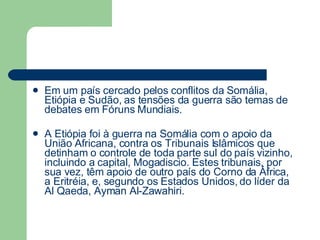 Em um país cercado pelos conflitos da Somália, Etiópia e Sudão, as tensões da guerra são temas de debates em Fóruns Mundiais. A Etiópia foi à guerra na Somália com o apoio da União Africana, contra os Tribunais Islâmicos que detinham o controle de toda parte sul do país vizinho, incluindo a capital, Mogadiscio. Estes tribunais, por sua vez, têm apoio de outro país do Corno da África, a Eritréia, e, segundo os Estados Unidos, do líder da Al Qaeda, Ayman Al-Zawahiri. 