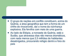 O grupo de nações em conflito constituem, acima do Quênia, a área geográfica que tem a forma de um chifre de rinoceronte, daí o nome da vizinhança explosiva. Ela fervilha com mais de uma guerra.  Ao lado da Etiópia, a noroeste do Quênia, está o Sudão, que atravessa dias não menos dramáticos, com nada menos que 2,5 milhões de habitantes desabrigados, procurando refúgio dentro e fora do país  