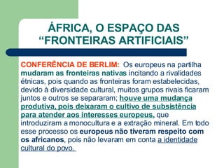 ÁFRICA, O ESPAÇO DAS “ FRONTEIRAS ARTIFICIAIS” CONFERÊNCIA DE BERLIM:  Os europeus na partilha  mudaram as fronteiras nativas  incitando a rivalidades étnicas, pois quando as fronteiras foram estabelecidas, devido à diversidade cultural, muitos grupos rivais ficaram juntos e outros se separaram;  houve uma mudança produtiva, pois deixaram o cultivo de subsistência para atender aos interesses europeus,  que introduziram a monocultura e a extração mineral. Em todo esse processo os  europeus não tiveram respeito com os africanos , pois não levaram em conta  a identidade cultural do povo.  
