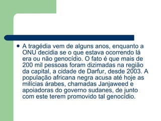 A tragédia vem de alguns anos, enquanto a ONU decidia se o que estava ocorrendo lá era ou não genocídio. O fato é que mais de 200 mil pessoas foram dizimadas na região da capital, a cidade de Darfur, desde 2003. A população africana negra acusa até hoje as milícias árabes, chamadas Janjaweed e apoiadoras do governo sudanes, de junto com este terem promovido tal genocídio.  