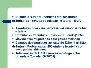 Ruanda e Burundi - conflitos étnicos (hutus, majoritários - 80% da população - e tutsis - 10%). Fronteiras com Zaire: expressivas minorias hutus e tutsis. Conflitos entre hutus e tutsis, em Ruanda (1994). Movimentos migratórios para países vizinhos. Campos de refugiados ao leste do Zaire (1 milhão de hutus). Problemática: 200 etnias e fronteira com nove países africanos. Intervenção da ONU e um cessar - fogo entre Uganda e Ruanda (08/06/00). 