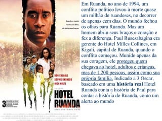 Em Ruanda, no ano de 1994, um conflito político levou à morte quase um milhão de ruandeses, no decorrer de apenas cem dias. O mundo fechou os olhos para Ruanda. Mas um homem abriu seus braços e coração e fez a diferença. Paul Rusesabagina era gerente do Hotel Milles Collines, em Kigali, capital de Ruanda, quando o conflito começou. Munido apenas da sua coragem, ele  protegeu quem chegava ao hotel, adultos e crianças, mas de 1.200 pessoas, assim como sua própria família.  Indicado a 3 Oscar, baseado em uma  história real  Hotel Ruanda conta a história de Paul para contar a história de Ruanda, como um alerta ao mundo 