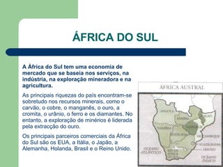 ÁFRICA DO SUL A África do Sul tem uma economia de mercado que se baseia nos serviços, na indústria, na exploração mineradora e na agricultura. As principais riquezas do país encontram-se sobretudo nos recursos minerais, como o carvão, o cobre, o manganês, o ouro, a cromita, o urânio, o ferro e os diamantes. No entanto, a exploração de minérios é liderada pela extracção do ouro. Os principais parceiros comerciais da África do Sul são os EUA, a Itália, o Japão, a Alemanha, Holanda, Brasil e o Reino Unido. 