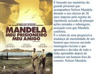 É baseado nas memórias do guarda prisional que acompanhou Nelson Mandela durante o seu cárcere de 26 anos imposto pelo regime do Apartheid, acusado de planejar ações armadas e sabotagens, acusação essa que Mandela confirma. É o relato de uma progressiva mudança de mentalidade de um homem que cresceu ouvindo  mensagens racistas e que aprendeu a duvidar de tudo o tinha aprendido depois de conhecer um homem fora do comum: Nelson Mandela . 