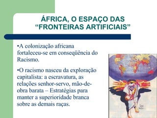 ÁFRICA, O ESPAÇO DAS “FRONTEIRAS ARTIFICIAIS” A colonização africana fortaleceu-se em conseqüência do Racismo. O racismo nasceu da exploração capitalista: a escravatura, as relações senhor-servo, mão-de-obra barata – Estratégias para manter a superioridade branca sobre as demais raças. 