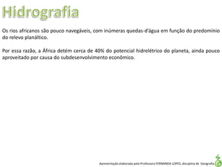Apresentação elaborada pela Professora FERNANDA LOPES, disciplina de Geografia
Os rios africanos são pouco navegáveis, com inúmeras quedas-d’água em função do predomínio
do relevo planáltico.
Por essa razão, a África detém cerca de 40% do potencial hidrelétrico do planeta, ainda pouco
aproveitado por causa do subdesenvolvimento econômico.
 