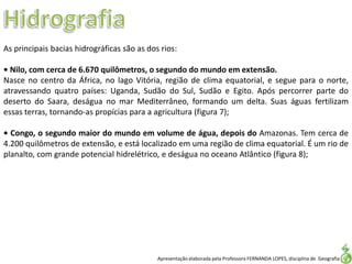 Apresentação elaborada pela Professora FERNANDA LOPES, disciplina de Geografia
As principais bacias hidrográficas são as dos rios:
• Nilo, com cerca de 6.670 quilômetros, o segundo do mundo em extensão.
Nasce no centro da África, no lago Vitória, região de clima equatorial, e segue para o norte,
atravessando quatro países: Uganda, Sudão do Sul, Sudão e Egito. Após percorrer parte do
deserto do Saara, deságua no mar Mediterrâneo, formando um delta. Suas águas fertilizam
essas terras, tornando-as propícias para a agricultura (figura 7);
• Congo, o segundo maior do mundo em volume de água, depois do Amazonas. Tem cerca de
4.200 quilômetros de extensão, e está localizado em uma região de clima equatorial. É um rio de
planalto, com grande potencial hidrelétrico, e deságua no oceano Atlântico (figura 8);
 