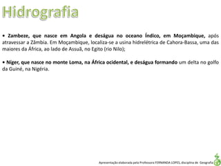 Apresentação elaborada pela Professora FERNANDA LOPES, disciplina de Geografia
• Zambeze, que nasce em Angola e deságua no oceano Índico, em Moçambique, após
atravessar a Zâmbia. Em Moçambique, localiza-se a usina hidrelétrica de Cahora-Bassa, uma das
maiores da África, ao lado de Assuã, no Egito (rio Nilo);
• Níger, que nasce no monte Loma, na África ocidental, e deságua formando um delta no golfo
da Guiné, na Nigéria.
 
