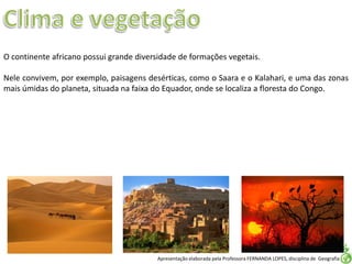 Apresentação elaborada pela Professora FERNANDA LOPES, disciplina de Geografia
O continente africano possui grande diversidade de formações vegetais.
Nele convivem, por exemplo, paisagens desérticas, como o Saara e o Kalahari, e uma das zonas
mais úmidas do planeta, situada na faixa do Equador, onde se localiza a floresta do Congo.
 