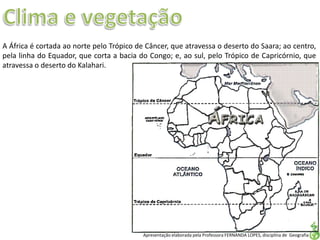 Apresentação elaborada pela Professora FERNANDA LOPES, disciplina de Geografia
A África é cortada ao norte pelo Trópico de Câncer, que atravessa o deserto do Saara; ao centro,
pela linha do Equador, que corta a bacia do Congo; e, ao sul, pelo Trópico de Capricórnio, que
atravessa o deserto do Kalahari.
 