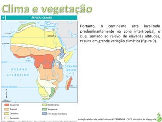 Apresentação elaborada pela Professora FERNANDA LOPES, disciplina de Geografia
Portanto, o continente está localizado
predominantemente na zona intertropical, o
que, somado ao relevo de elevadas altitudes,
resulta em grande variação climática (figura 9).
 